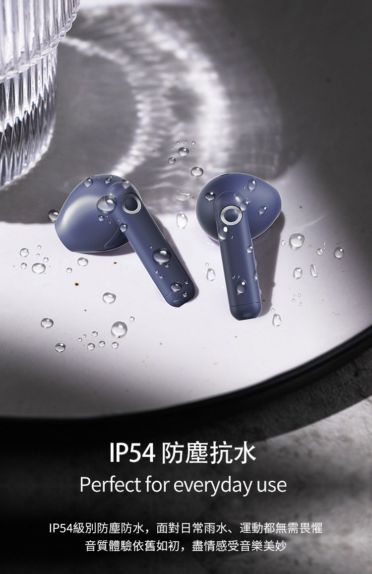 IP54 防塵抗水Perfect for everyday useIP54級別防塵防水,面對日常雨水、運動都無需畏懼音質體驗依舊如初,盡情感受音樂美妙