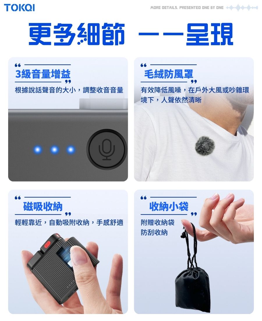 TOKQIMORE DETAILS. PRESENTED ONE BY ONE更多細節 呈現66663級音量增益毛絨防風罩99根據說話聲音的大小,調整收音音量有效降低風噪,在戶外大風或吵雜環境下,人聲依然清晰66磁吸收納收納小袋99輕輕靠近,自動吸附收納,手感舒適附贈收納袋防刮收納