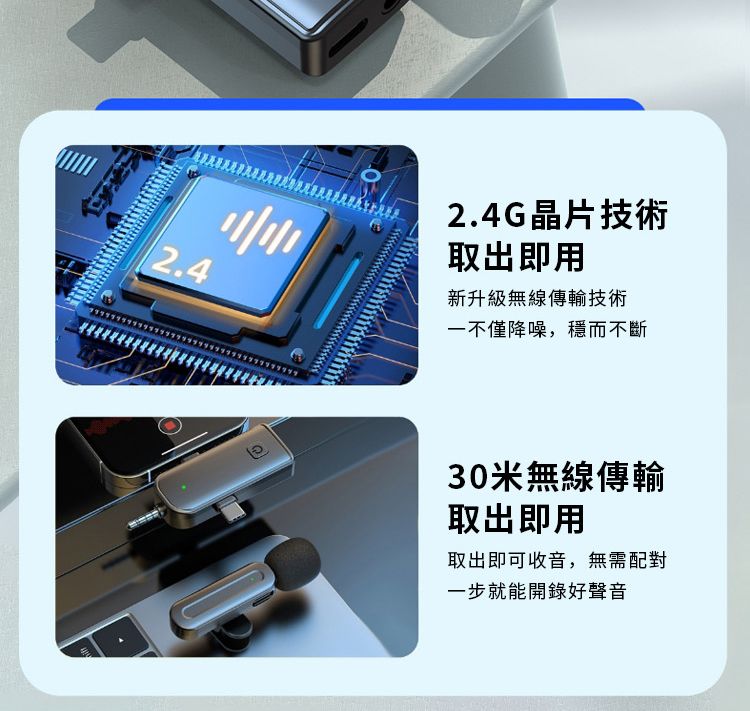 2.42.4G晶片技術取出即用新升級無線傳輸技術一不僅降噪,穩而不斷30米無線傳輸取出即用取出即可收音,無需配對一步就能開錄好聲音