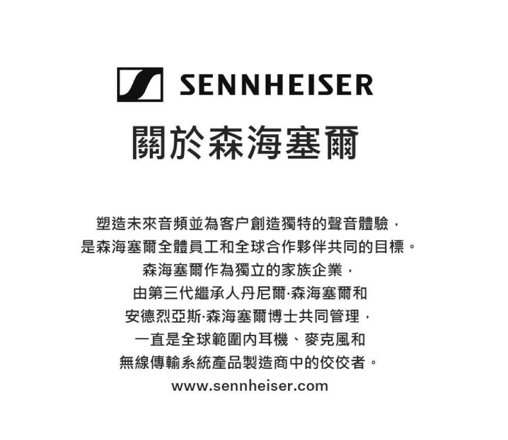 SENNHEISER關於森海塞爾塑造未來音頻並為客戶創造獨特的聲音體驗,是森海塞爾全體員工和全球合作夥伴共同的目標。森海塞爾作為獨立的家族企業,由第三代繼承人丹尼爾·森海塞爾和安德烈亞斯·森海塞爾博士共同管理,一直是全球範圍耳機、麥克風和無線傳輸系統產品製造商中的佼佼者。www.sennheiser.com