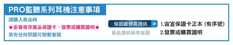 PRO監聽系列耳機注意事項請購入商品時保固維修需提供»1.宣保證卡正本(有序號)★妥善保存產品保證卡、發票或購買證明★若有任何問題可聯繫客服商品提供兩年保固2.發票或購買證明