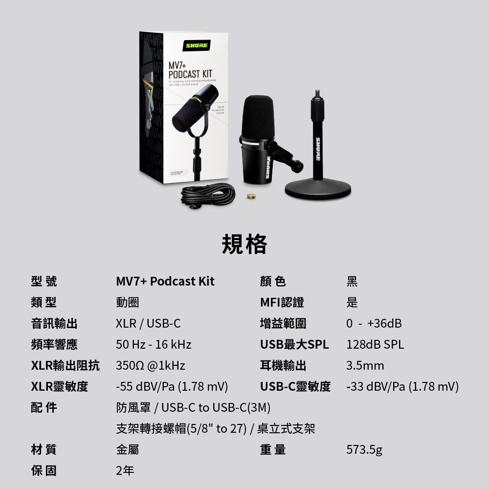 MV7+SHUREPODCAST KIT    MV7+Podcast Kit規格型號類型顏色黑動圈MFI認證音訊輸出XLR / USBC增益範圍0 - +36dB頻率響應50 Hz - 16 kHzUSB最大SPL128dB SPLXLR輸出阻抗3502 耳機輸出3.5mmXLR靈敏度配件-55dBV/Pa (1.78 mV)防風罩 / USB-C to USB-C(3M)支架轉接螺帽(5/8to27)/桌立式支架USB-C靈敏度 -33dBV/Pa(1.78 mV)材質金屬重量573.5gp保固2年