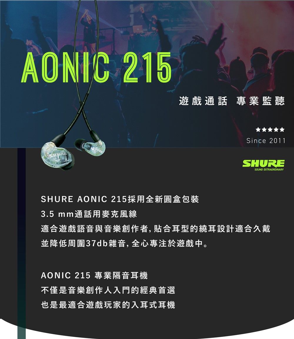 AONIC 215遊戲通話 專業監聽Since 2011SHURESOUND EXTRAORDINARYSHURE AONIC 215採用全新圓盒包裝3.5 mm通話用麥克風線適合遊戲語音與音樂創作者,合耳型的繞耳設計適合久戴並降低周圍37db雜音,全心專注於遊戲中。AONIC 215 專業隔音耳機不僅是音樂創作人入門的經典首選也是最適合遊戲玩家的入耳式耳機