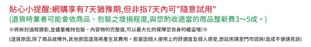 貼心小提醒:網購享有7天猶豫期,但非指7天内可隨意試用(退貨時業者可能會依商品包裝之壞損程度,與您酌收適當的商品整新費3~5成。※將拆封過程錄影,並盡量維持包裝、物的完整度,可以最大化的保障您自身的權益哦!※(退貨原因,除了商品故障外,其他原因退貨將產生其費用。若是因個人使用上的舒適度及個人感受,想試用至門市諮詢!造成不便請見諒)