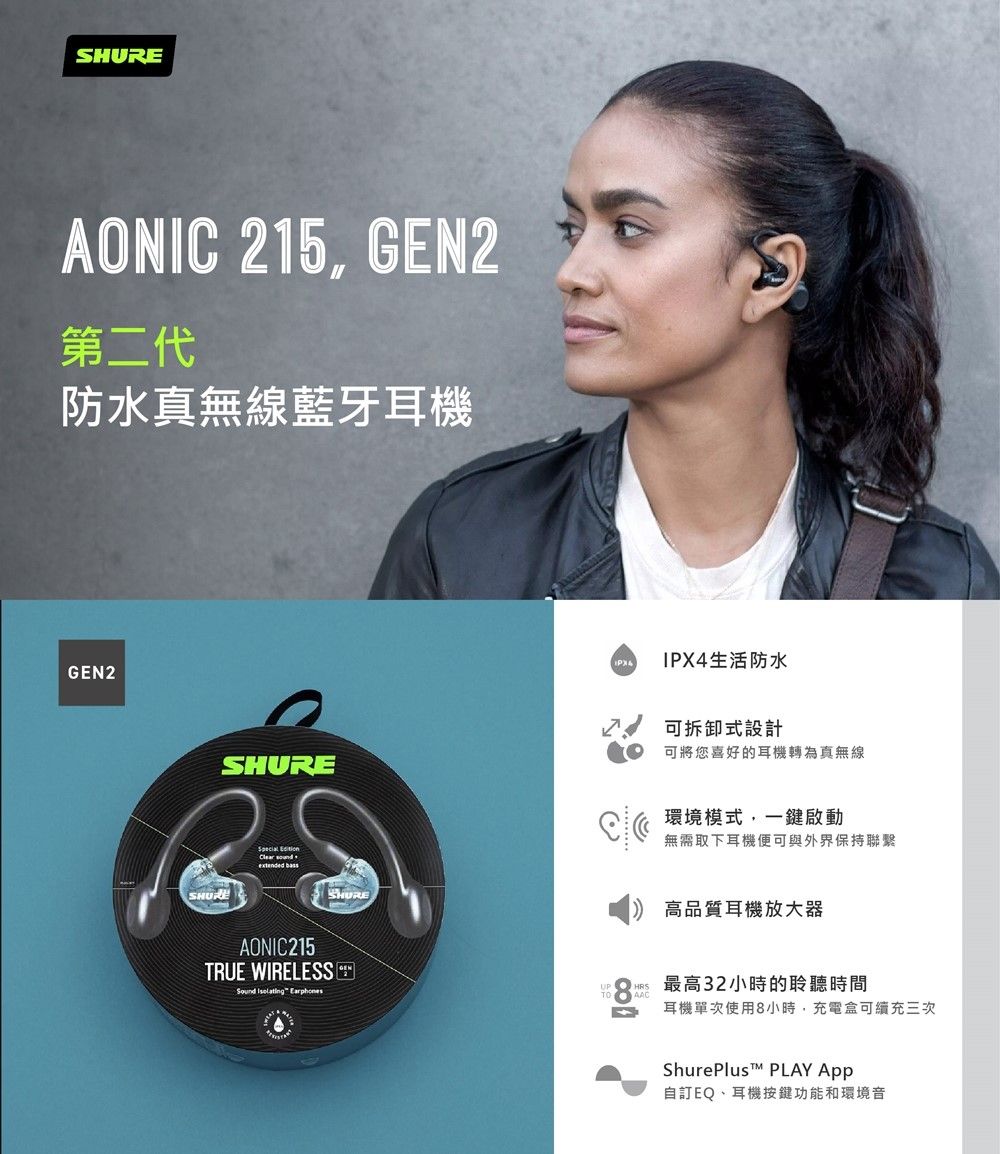 AONIC 215, GEN2第二代防水真無線藍牙耳機GEN2SHURE Clear  AONIC215TRUE WIRELESSSound  EarphonesSHUREIPX4生活防水可拆卸式設計可將您喜好的耳機轉為真無線環境模式,一鍵啟動無需取下耳機便可與外界保持聯繫高品質耳機放大器最高32小時的聆聽時間耳機單次使用8小時,充電盒可續充三次 PLAY 自訂EQ、耳機按鍵功能和環境音