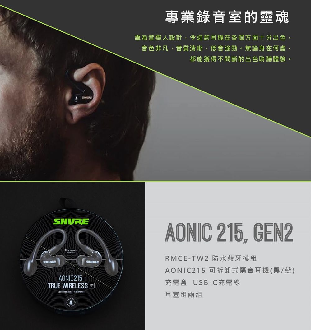 SHURESHUREClear soundAONIC215TRUE WIRELESSSound Isolating EarphonesSHURE專業錄音室的靈魂專為音樂人設計,令這款耳機在各個方面十分出色,音色非凡,音質清晰,低音強勁。無論身在何處,都能獲得不間斷的出色聆聽體驗。AONIC 215, GEN2RMCE-TW2 防水藍牙模組AONIC215 可拆卸式隔音耳機(黑/藍)充電盒 USB-C充電線耳塞組兩組