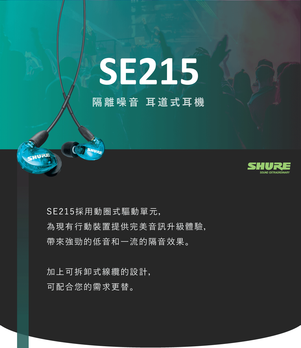 SE215隔離噪音 耳道式耳機SHURESHURESE215採用動圈式驅動單元,為現有行動裝置提供完美音訊升級體驗,帶來強勁的低音和一流的隔音效果。加上可拆卸式線纜的設計,可配合您的需求更替。SHURESOUND EXTRAORDINARY