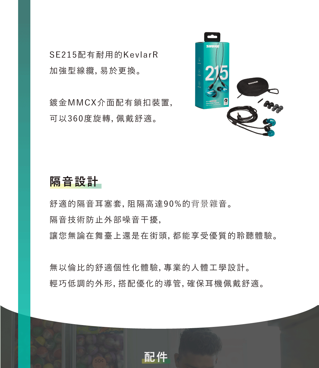 SE215配有耐用的KevlarRSHURE加強型線纜,易於更換。鍍金MMCX介面配有鎖扣裝置,可以360度旋轉, 佩戴舒適。215隔音設計舒適的隔音耳塞套,阻隔高達90%的背景雜音。隔音技術防止外部噪音干擾,讓您無論在舞臺上還是在街頭, 都能享受優質的聆聽體驗。無以倫比的舒適個性化體驗, 專業的人體工學設計。輕巧低調的外形,搭配優化的導管,確保耳機佩戴舒適。50配件