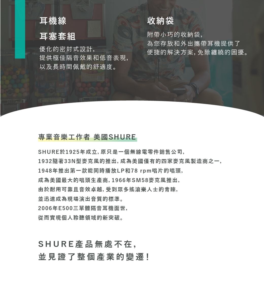 耳機線耳塞套組優化的密封式設計,收納袋附帶小巧的收納袋,為您存放和外出攜帶耳機提供了便捷的解決方案,免除纏繞的困擾。提供極佳隔音效果和低音表現,以及長時間佩戴的舒適度。專業音樂工作者 美國SHURESHURE於1925年成立,原只是一個無線電零件銷售公司,1932隨著33N型麥克風的推出,成為美國僅有的四家麥克風製造商之一,1948年推出第一款能同時播放LP和78 rpm唱片的唱頭,成為美國最大的唱頭生產商,1966年SM58麥克風推出,由於耐用可靠且音效卓越,受到眾多搖滾樂人士的青睞,並迅速成為現場演出音質的標準。2006年E500三單體隔音耳機面世,從而實現個人聆聽領域的新突破。SHURE產品無處不在,並見證了整個產業的變遷!