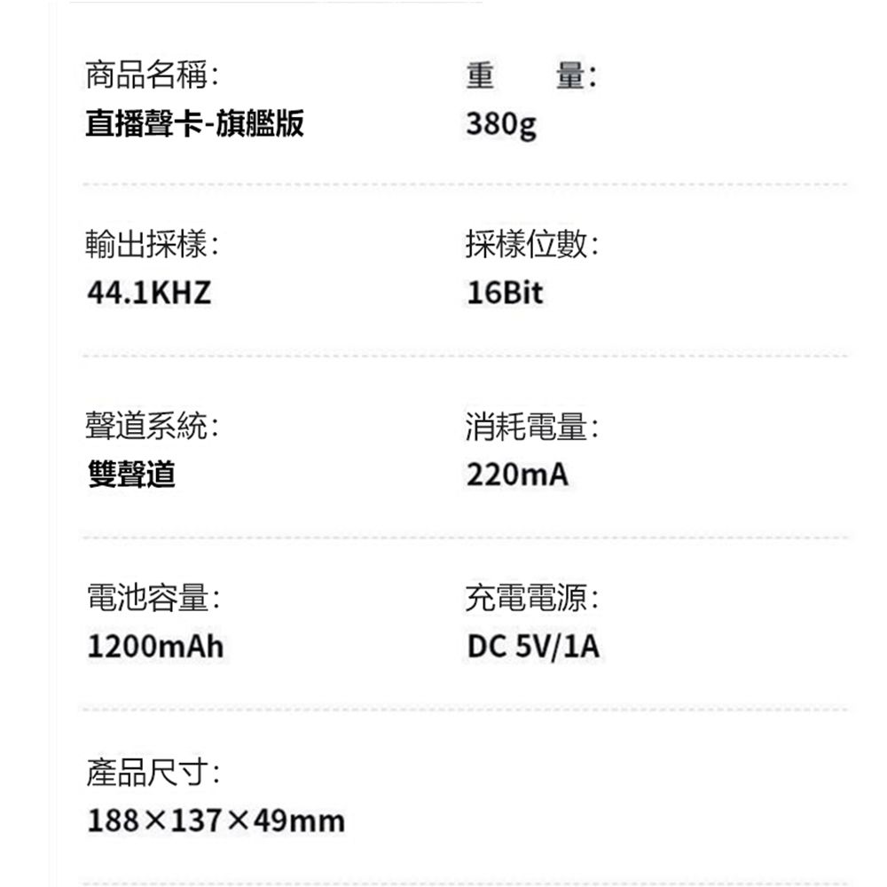 商品名稱:直播聲卡-旗艦版重量:380g輸出採樣:44.1KHZ採樣位數:16Bit聲道系統:雙聲道消耗電量:220mA電池容量:充電電源:1200mAhDC 5V/1A產品尺寸:188×137×49mm