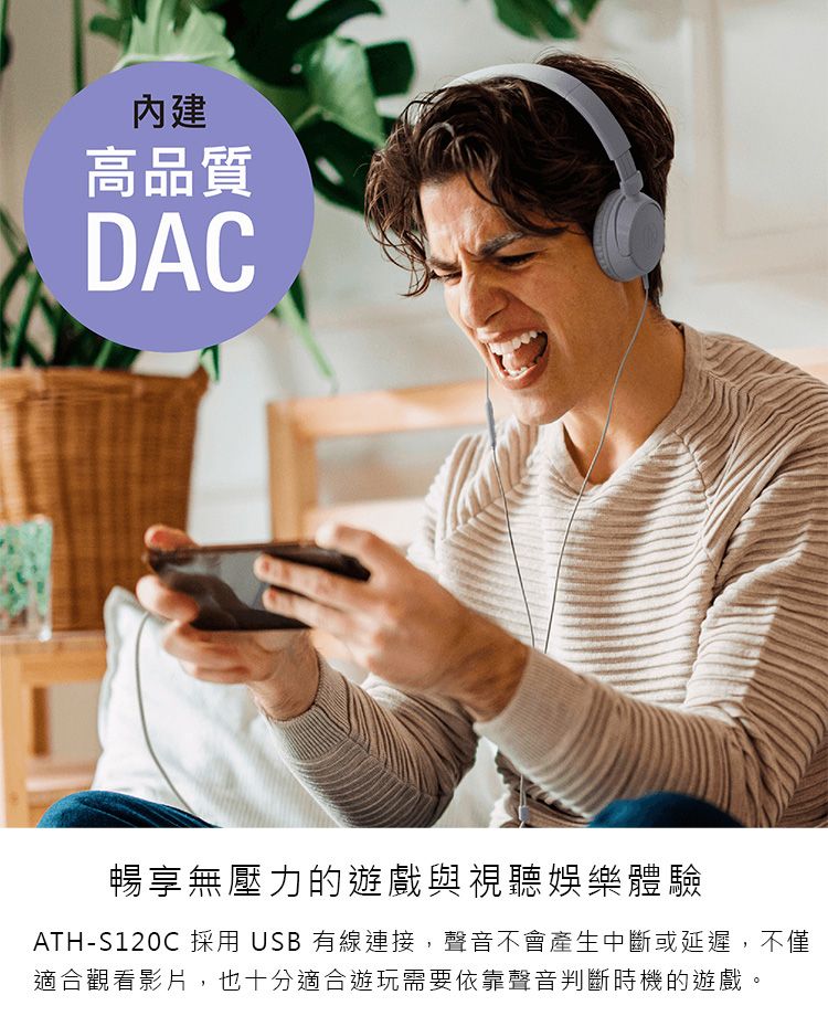 高品質DAC暢享無壓力的遊戲與視聽娛樂體驗ATH-S120C 採用USB有線連接,聲音不會產生中斷或延遲,不僅適合觀看影片,也十分適合遊玩需要依靠聲音判斷時機的遊戲。
