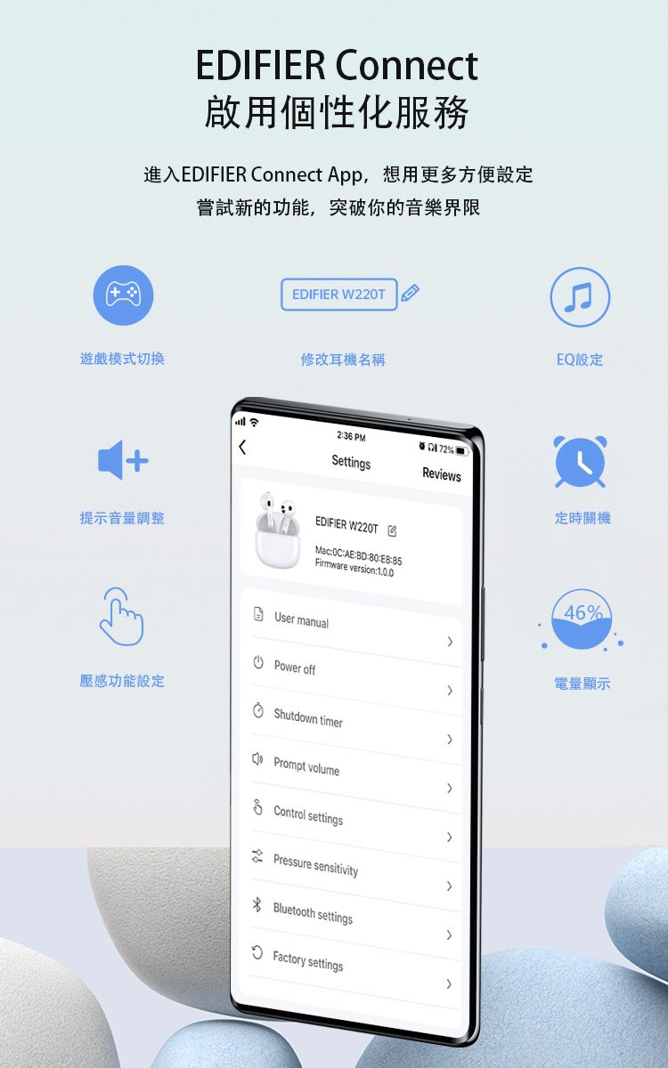 EDIFIER Connect啟用個性化服務進入EDIFIER Connect App,想用更多方便設定嘗試新的功能,突破你的音樂界限EDIFIER W20T遊戲模式切換修改耳機名稱EQ設定提示音量調整236 PMSettingsReviews定時關機EDIFIER W220TMac::::85Firmware version:1.0.046%User manualPower off壓感功能設定Shutdown timerPrompt volumeControl settings2 Pressure sensitivityBluetooth settingsFactory settings電量顯示