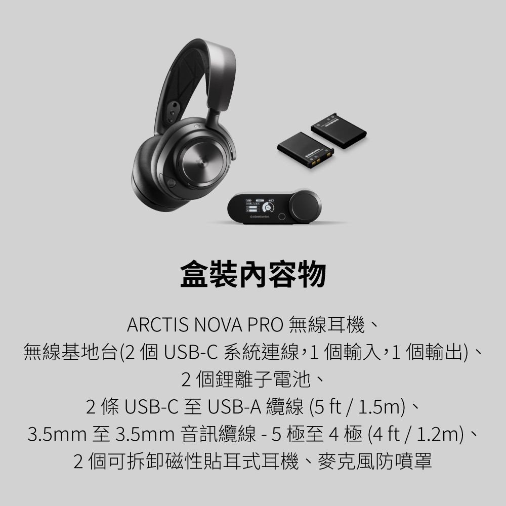 物ARCTIS NOVA PRO 無線耳機、無線基地台(2個USB-C系統連線,1個輸入,1個輸出)、2個鋰離子電池、2 條 USB-C 至 USB-A 纜線 (5 ft / 1.5m)、3.5mm 至3.5mm音訊纜線-5極至4極(4ft/1.2m)、2個可拆卸磁性貼耳式耳機、麥克風防噴罩