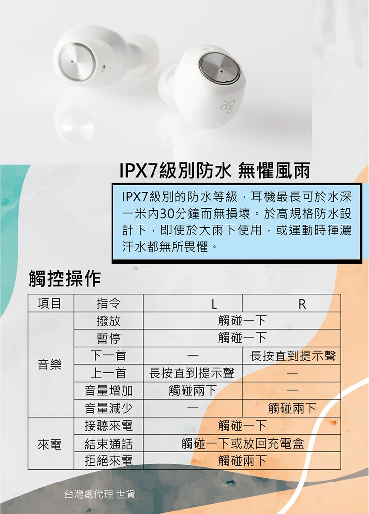 g觸控操作IPX7級別防水 無懼風雨IPX7級別的防水等級,耳機最長可於水深米內30分鐘而無損壞。於高規格防水設計下,即使於大雨下使用,或運動時揮灑汗水都無所畏懼。項目指令撥放暫停下一首R觸碰一下觸碰一下長按直到提示聲音樂上一首長按直到提示聲音量增加觸碰兩下音量減少觸碰兩下接聽來電觸碰一下a來電結束通話觸碰一下或放回充電盒拒絕來電觸碰兩下台灣總代理 世貨