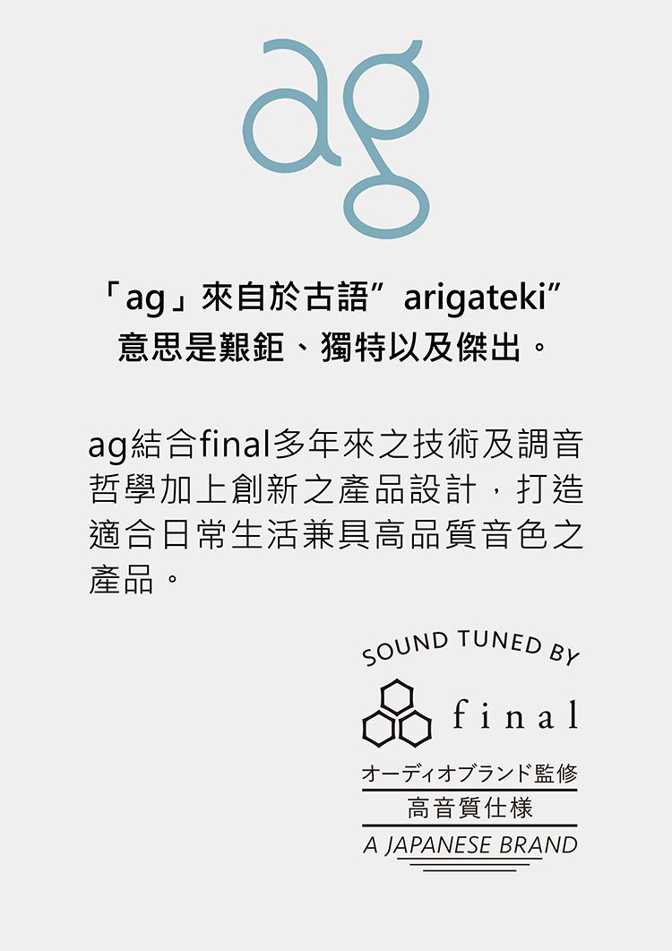 「ag」來自於古語arigateki意思是艱鉅、獨特以及傑出。ag結合final多年來之技術及調音哲學加上創新之產品設計,打造適合日常生活兼具高品質音色之產品。SOUND TUNEDBYfinalオーディオブランド監修高音質A JAPANESE BRAND