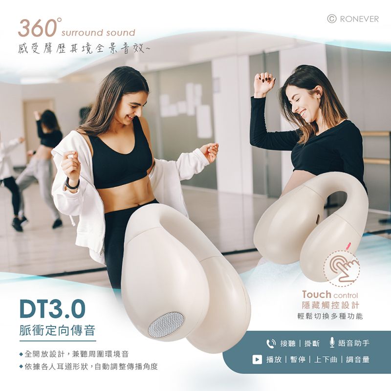 360surround sound感受聲歷其境全景音效~RONEVERDT3.0脈衝定向傳音▶全開放設計,兼聽周圍環境音依據各人耳道形狀,自動調整傳播角度Touch control隱藏觸控設計輕鬆切換多種功能接聽掛斷 語音助手 播放暫停上下曲|調音量