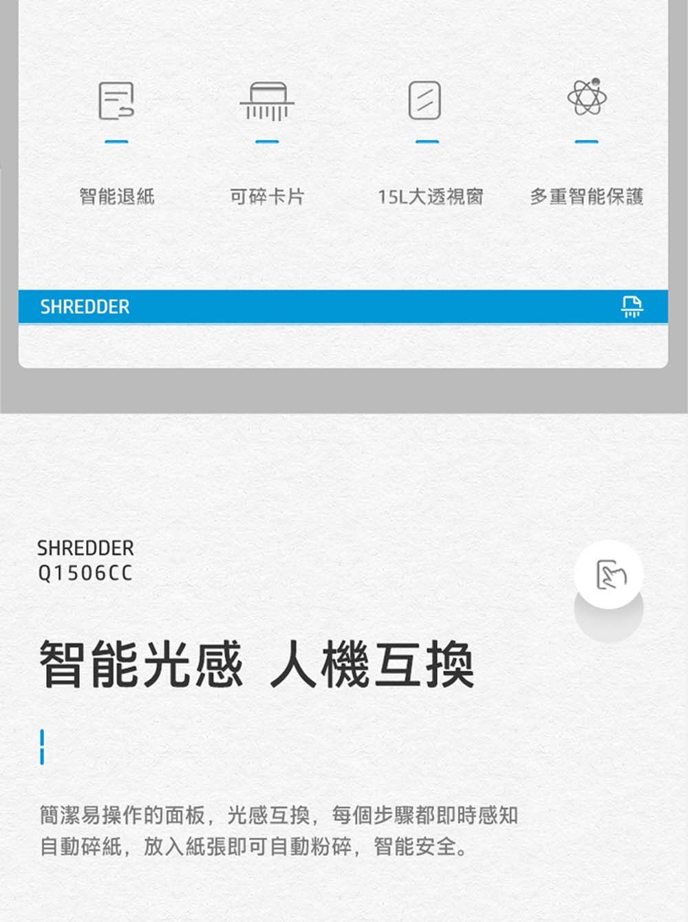 智能退紙可碎卡片15L大透視窗多重智能保護SREDDERSHREDDERQ1506CC智能光感 人機互換H簡潔易操作的面板,光感互換,每個步驟都即時感知自動碎紙,放入紙張即可自動粉碎,智能安全。