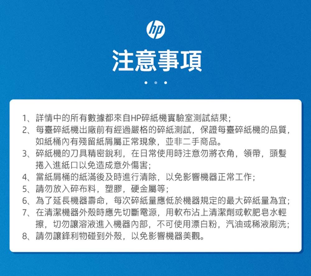 注意事項1詳情中所有數據都來自HP碎紙機實驗室測試結果;2、每臺碎紙機出廠前有經過嚴格的碎紙測試,保證每臺碎紙機的品質,如紙桶內有殘留屬正常現象,並非二手商品。3、碎紙機的刀具精密銳利,在日常使用時注意勿將衣角,領帶,頭髮捲入進紙口以免造成意外傷害;4、當紙屑桶的紙滿後及時進行清除,以免影響機器正常工作;5、請勿放入碎布料,塑膠,硬金屬等;、為了延長機器壽命,每次碎紙量應低於機器規定的最大碎紙量為宜;7、在清潔機器外殼時應先切斷電源,用軟布沾上清潔劑或軟肥皂水輕擦,切勿讓溶液進入機器內部,不可使用漂白粉,汽油或稀液刷洗;8、請勿讓鋒利物碰到外殼,以免影響機器美觀。