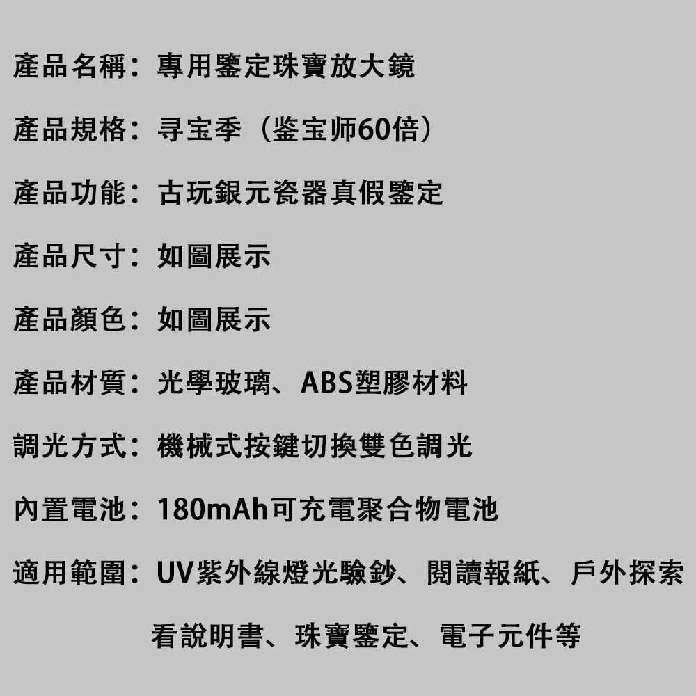 產品名稱:專用鑒定珠寶放大鏡產品規格:寻宝季(鉴宝师60倍)產品功能:古玩銀元瓷器真假鑒定產品尺寸:如圖展示產品顏色:如圖展示產品材質:光學玻璃ABS塑膠材料調光方式:機械式按鍵切換雙色調光內置電池:180mAh可充電聚合物電池適用範圍:UV紫外線燈光驗鈔、報紙、戶外探索看說明書、珠寶鑒定、電子元件等