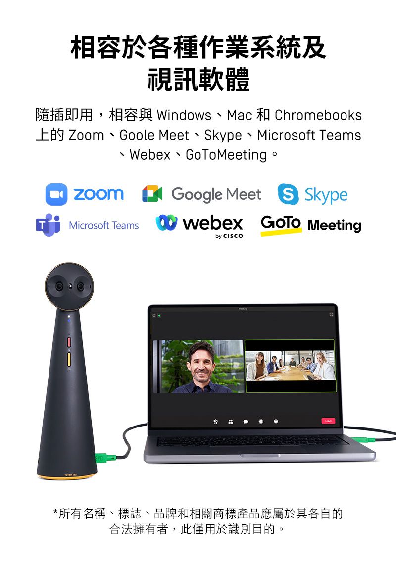 相容於各種作業系統及視訊軟體隨插即用,相容與 Windows、Mac 和 Chromebooks 、Goole Meet、kype、Microsoft TeamsWebex GoToMeeting ZoomMicrosoft TeamsGoogle Meet S Skypewebex  Meetingby CISCO*所有名稱、標誌、品牌和相關商標產品應屬於其各自的合法擁有者,此僅用於識別目的。