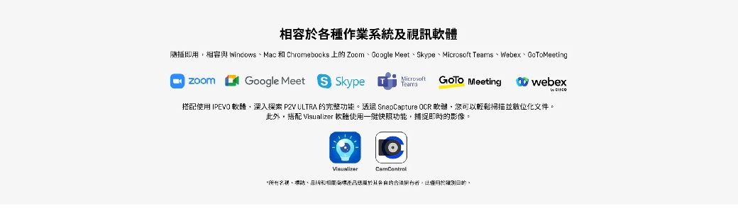 相容於各種作業系統及視訊體隨插即用相容與 WindowsMac  Chromebocks 上 ZoomGoogle Meet、kype、Microsoft eams、Webex、GoToMeetingGoogle Meet S Skype TMicrosoftTeams Meetingwebex搭配使用 IPEVO 軟體深入探索  ULTRA 完整功能 SnapCapture OCR 軟體,您可以輕鬆掃描並數位化文件。此外,搭配  軟使用一快照功能,捕捉即時的影像。Visualizer、、和的的合法,僅的。