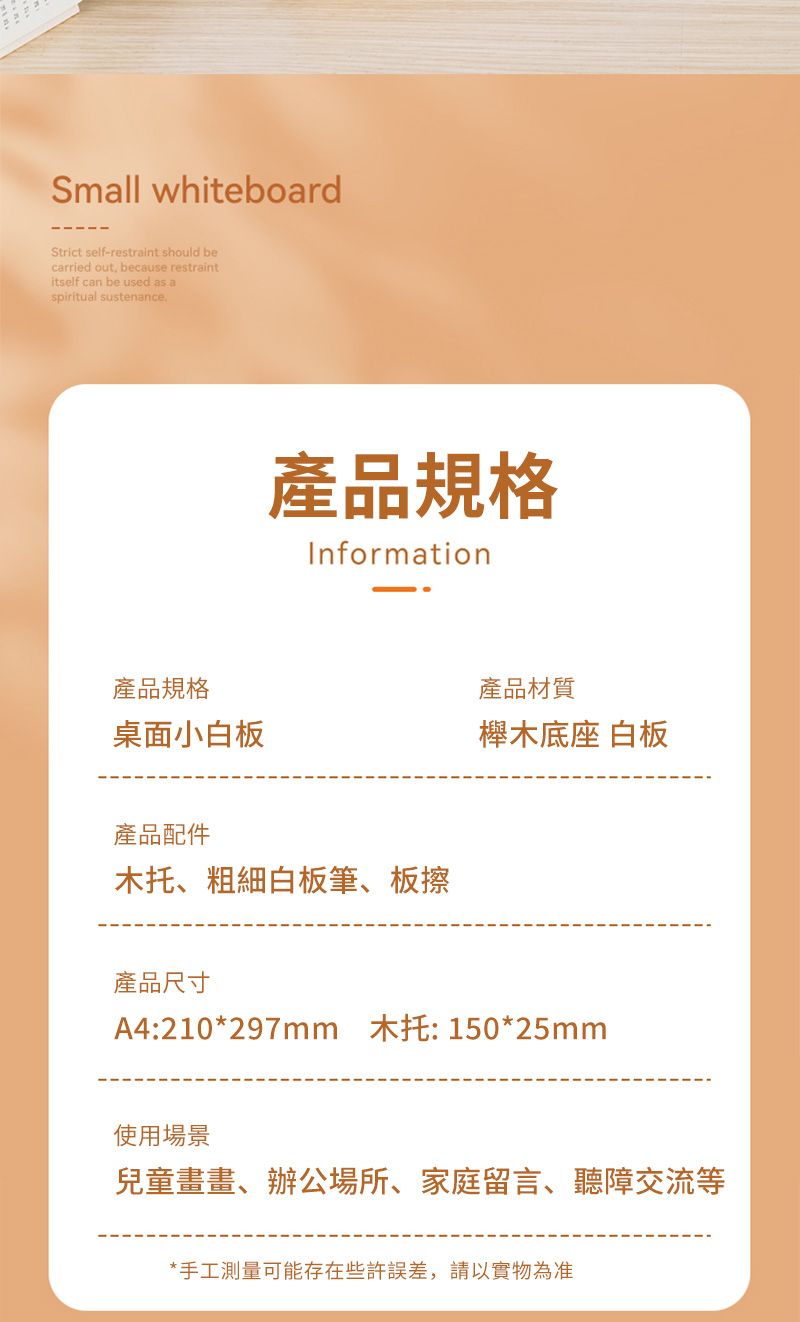 Small whiteboardStrict self-restraint should becarried out, because restraintitself can be used as aspiritual sustenance產品規格Information產品規格產品材質桌面小白板櫸木底座 白板產品配件木托、粗細白板筆、板擦產品尺寸A4:210*297mm 木托:150*25mm使用場景兒童畫畫、辦公場所、家庭留言、聽障交流等*手工測量可能存在些許誤差,請以實物為准