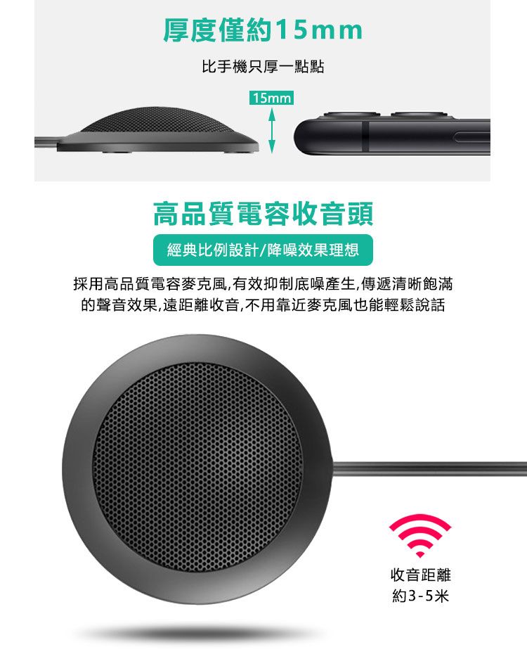 厚度僅約15mm比手機只厚一點點15mm高品質電容收音頭經典比例設計/降噪效果理想採用高品質電容麥克風,有效抑制底噪產生,傳遞清晰飽滿的聲音效果,遠距離收音,不用靠近麥克風也能輕鬆說話收音距離約3-5米