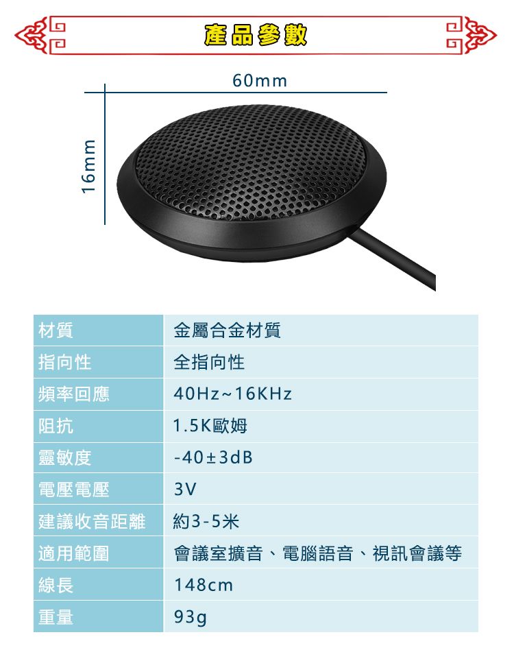 材質 指向性|頻率回應阻抗靈敏度16mm產品參數60mm金屬合金材質全指向性40Hz~16KHz1.5K歐姆-40±3dB電壓電壓3V建議收音距離約3-5米適用範圍線長重量會議室擴音、電腦語音、視訊會議等148cm93gp