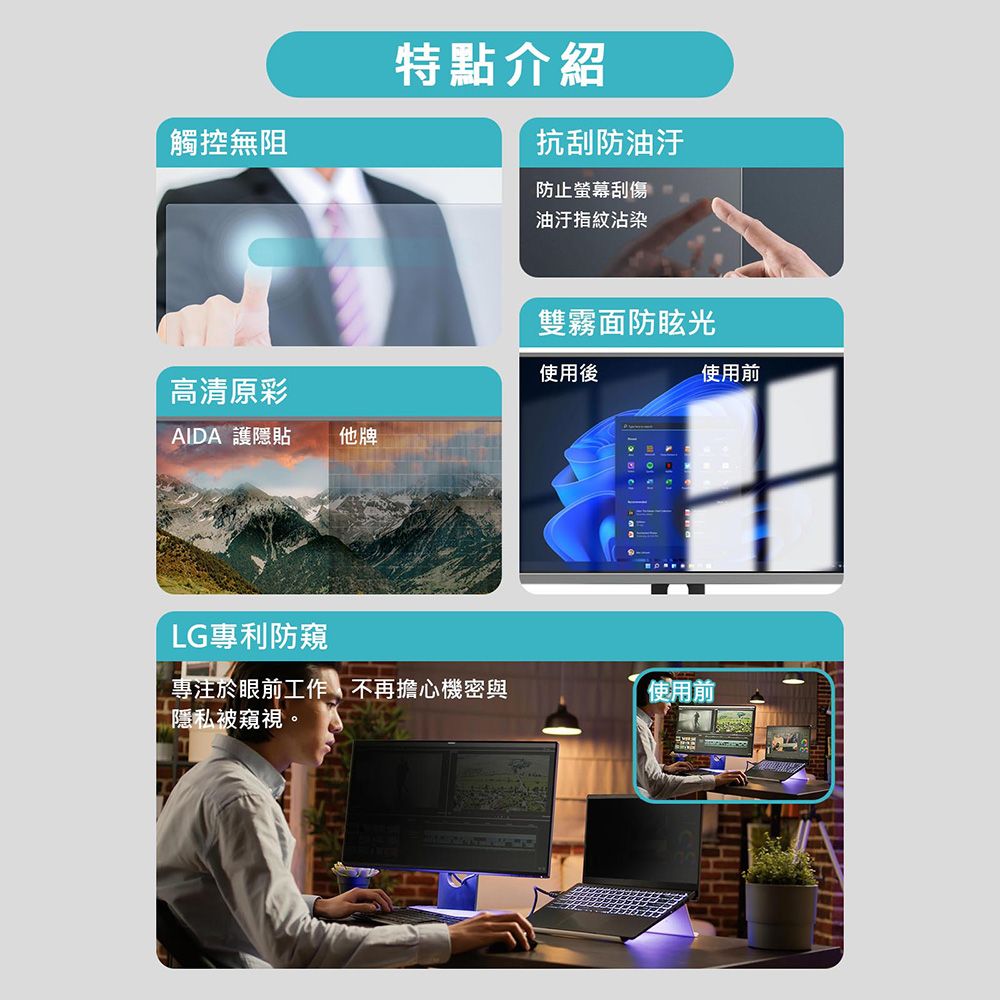 觸控無阻特點介紹抗刮防油汙防止螢幕刮傷油汙指紋沾染雙霧面防眩光使用後高清原彩AIDA 護隱貼他牌LG專利防窺專注於眼前工作不再擔心機密與隱私被窺視。使用前使用前