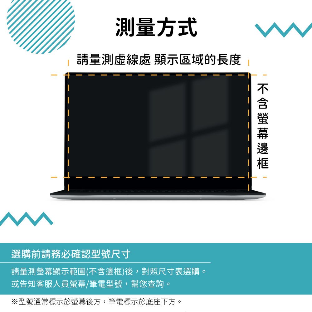 測量方式請量測虛線處 顯示區域的長度選購前請務必確認型號尺寸請量測螢幕顯示範圍(不含邊框)後,對照尺寸表選購。或告知客服人員螢幕/筆電型號,幫您查詢。※型號通常標示於螢幕後方,筆電標示於底座下方。