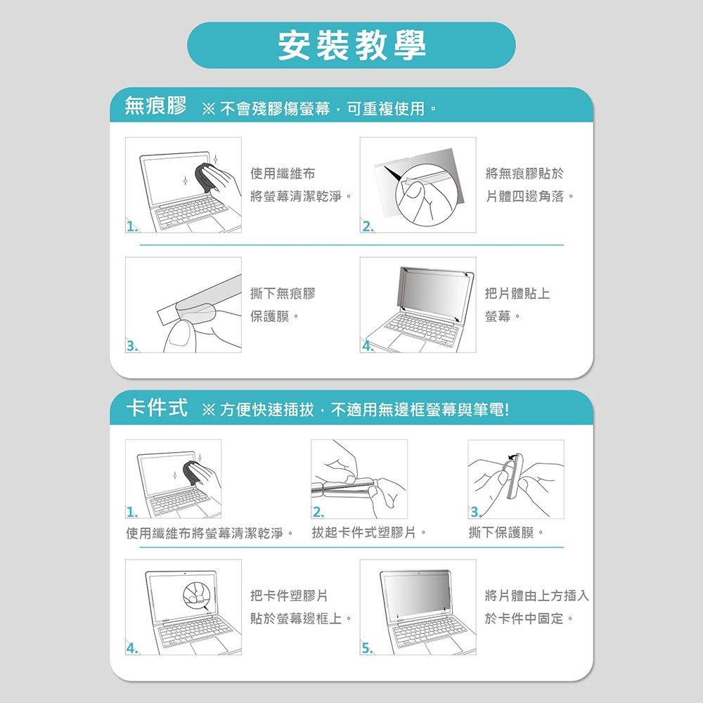 安裝教學無痕膠 不會殘膠傷螢幕可重複使用。使用纖維布將無痕膠貼於將螢幕清潔乾淨。體四邊角落。2撕下無痕膠保護膜。3把片體貼上螢幕。卡件式 ※方便快速插拔,不適用無邊框螢幕與筆電!2使用纖維布將螢幕清潔乾淨。 拔起卡件式塑膠片。撕下保護膜。把卡件塑膠片將片體由上方插入貼於螢幕邊框上。於卡件中固定。5.