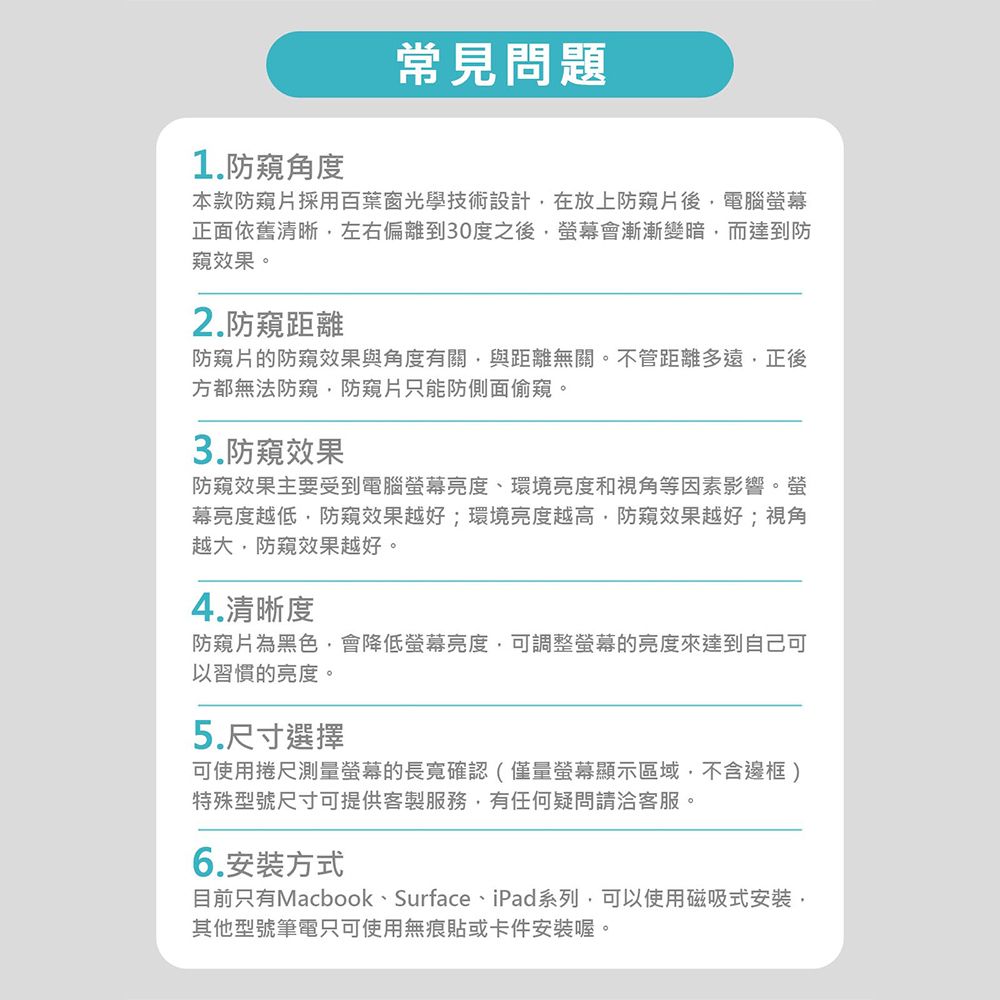 1.防角度常見問題本款防片採用百葉窗光學技術設計在放上防片後電腦幕正面依舊清晰左右偏離到30度之後螢幕會漸漸變暗而達到防效果。2.防距離防窺片的防窺效果與角度有關與距離無關。不管距離多遠正後方都無法防窺防窺片只能防側面偷窺。3.防窺效果防窺效果主要受到電腦螢幕亮度、環境亮度和視角等因素影響。螢幕亮度越低防窺效果越好;環境亮度越高,防窺效果越好;視角越大,防窺效果越好。4.清晰度防窺片為黑色,會降低螢幕亮度,可調整螢幕的亮度來達到自己可以習慣的亮度。5.尺寸選擇可使用捲尺測量螢幕的長寬確認(僅量螢幕顯示區域,不含邊框)特殊型號尺寸可提供客製服務,有任何疑問請洽客服。6.安裝方式目前只有Macbook、Surface、iPad系列,可以使用磁吸式安裝,其他型號筆電只可使用無痕貼或卡件安裝喔。