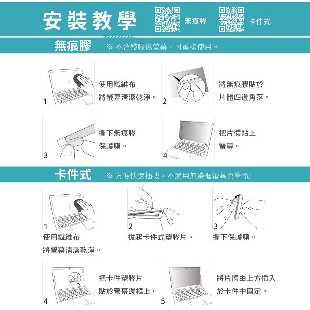 安裝教學 無無痕膠卡件式無痕膠 不會殘膠傷螢幕,可重複使用。使用纖維布將無痕膠貼於1將螢幕清潔乾淨。2片體四邊角落。撕下無痕膠保護膜。把片體貼上螢幕。3卡件式※ 方便快速插拔,不適用無邊框螢幕與筆電!123使用纖維布拔起卡件式塑膠片。撕下保護膜。將螢幕清潔乾淨。把卡件塑膠片將片體由上方插入貼於螢幕邊框上。於卡件中固定。45