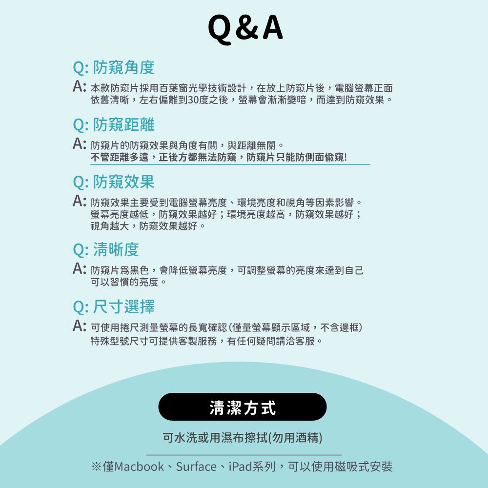 Q&AQ: 防角度A:本款防片採用百葉窗光學技術設計,在放上防片後,電腦螢幕正面依舊清晰,左右偏離到30度之後,螢幕會漸漸變暗,而達到防窺效果。Q:防窺距離A:防窺片的防窺效果與角度有關,與距離無關。不管距離多遠,正後方都無法防窺,防窺片只能防側面偷窺!Q:防窺效果A:防窺效果主要受到電腦螢幕亮度、環境亮度和視角等因素影響。螢幕亮度越低,防窺效果越好;環境亮度越高,防窺效果越好;視角越大,防窺效果越好。Q: 清晰度A:防窺片黑色,會降低螢幕亮度,可調整螢幕的亮度來達到自己可以習慣的亮度。Q:尺寸選擇A:可使用捲尺測量螢幕的長寬確認(僅量螢幕顯示區域,不含邊框)特殊型號尺寸可提供客製服務,有任何疑問請客服。清潔方式可水洗或用濕布擦拭(勿用酒精)※僅Macbook、Surface、iPad系列,可以使用磁吸式安裝