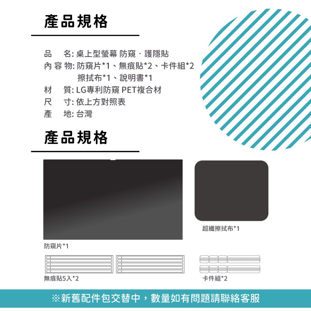 產品規格名:桌上型 防護隱貼內容物: 防窺片*1、無痕貼*2、卡件組*2擦拭布*1、說明書*1材質: LG專利防窺 PET複合材尺 寸:依上方對照表產地:台灣產品規格防窺片*1無痕貼5入*2超纖擦拭布*1卡件組*2※新舊配件包交替中,數量如有問題請聯絡客服