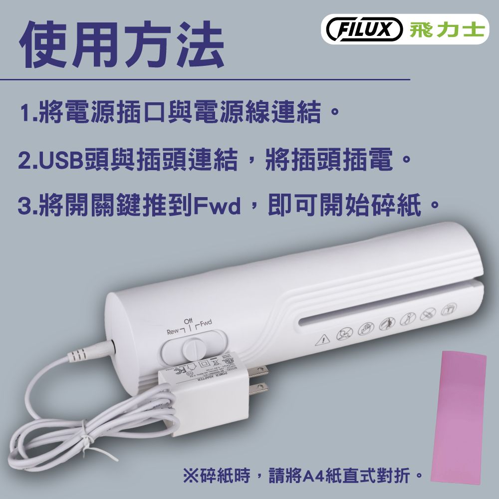 使用方法1. 將電源插口與電源線連結。FILUX 飛力士2.USB頭與插頭連結,將插頭插電。3.將開關鍵推到Fwd,即可開始碎紙。OffRewFwd ※碎紙時,請將A4紙直式對折。