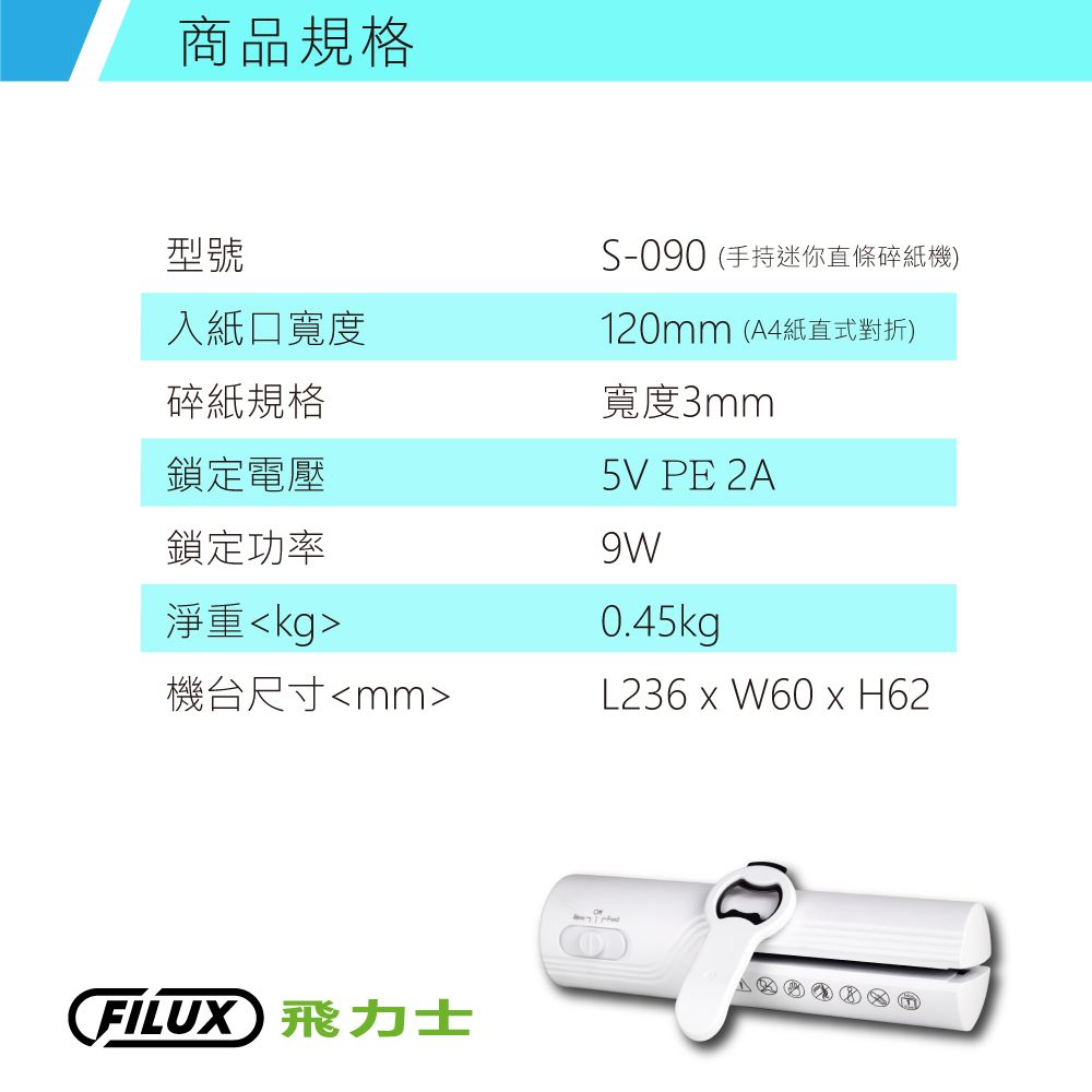 商品規格型號入紙口寬度碎紙規格鎖定電壓鎖定功率淨重kg機台尺寸mmS-090 (手持迷你直條碎紙機)120mm (A4紙直式對折)寬度3mm5V PE 2A9W0.45kgL236  W60 x H62FILUX 飛力士