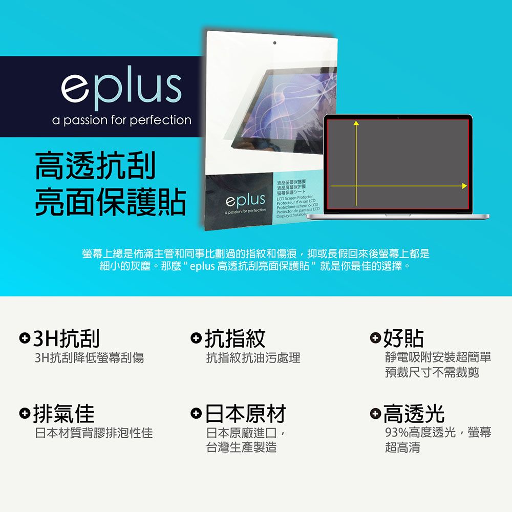 eplus  for 高透抗刮亮面貼eplusa passion for perfection液晶保护膜保護 Screen PProtecteur d'écran LCDProtezione  LCDProtector de pantalla LCD螢幕上總是佈滿主管和同事比劃過的指紋和傷痕抑或長假回來後螢幕上都是細小的灰塵。 eplus 高透抗刮亮面保護貼"就是你最佳的選擇。©3H抗刮3H抗刮降低螢幕刮傷©抗指紋抗指紋抗油污處理©排氣佳日本材質背膠排泡性佳 日本原材日本原廠進口台灣生產製造好貼靜電吸附安裝超簡單預裁尺寸不需裁剪 高透光93%高度透光,螢幕超高清