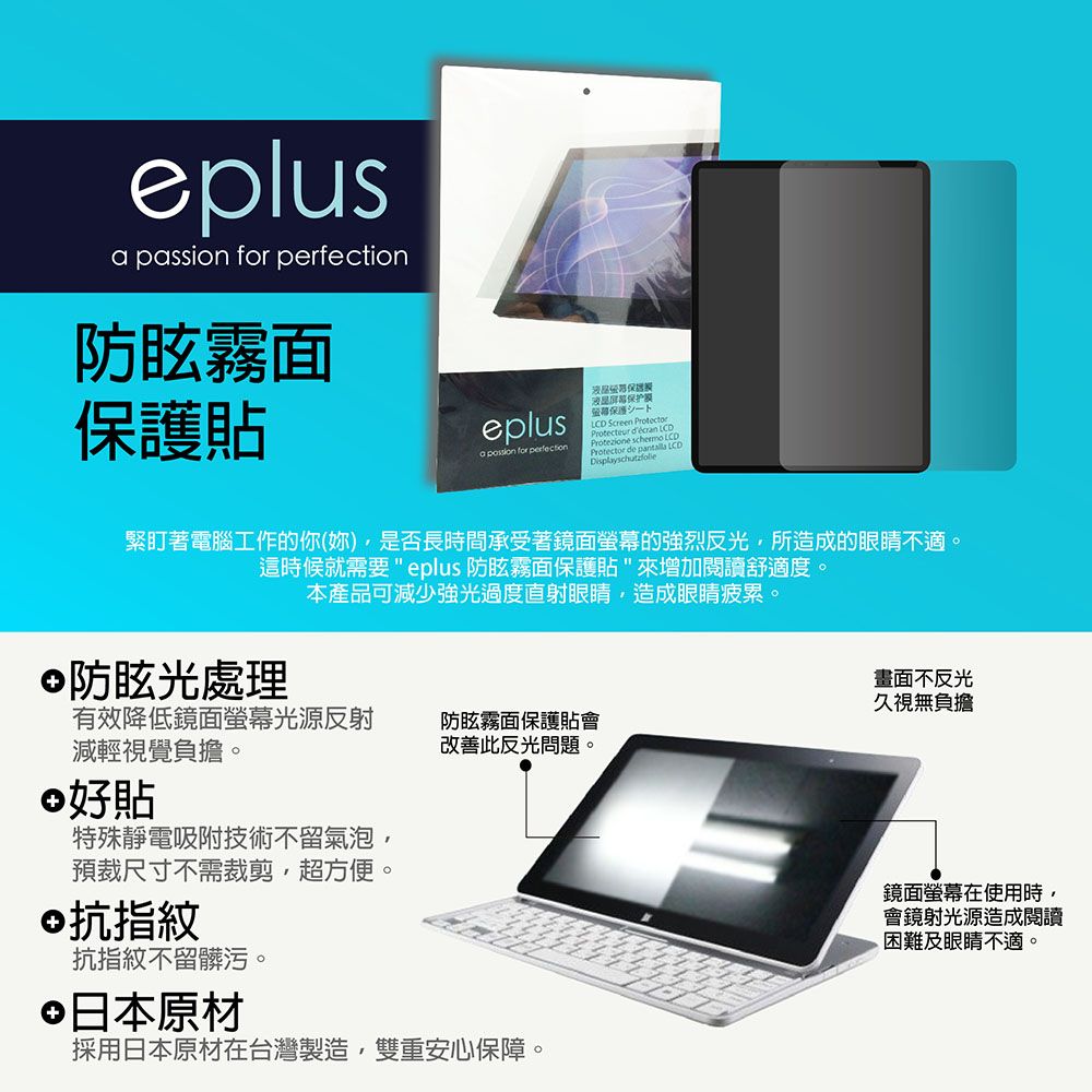 elus passion for 防眩霧面貼eplusa  for perfection液晶保护保護 ScreenProtect LCDProtector de p緊盯著電腦工作的你(妳)是否長時間承受著鏡面螢幕的強烈反光所造成的眼睛不適。這時候就需要eplus 防眩霧面保護貼來增加閱讀舒適度。防眩光處理本產品可減少強光過度直射眼睛造成眼睛疲累。有效降低鏡面螢幕光源反射減輕視覺負擔。好貼特殊靜電吸附技術不留氣泡預裁尺寸不需裁剪,超方便。©抗指紋抗指紋不留髒污。防眩霧面保護貼會改善此反光問題。日本原材採用日本原材在台灣製造,雙重安心保障。畫面不反光久視無負擔鏡面螢幕在使用時,會鏡射光源造成閱讀困難及眼睛不適。