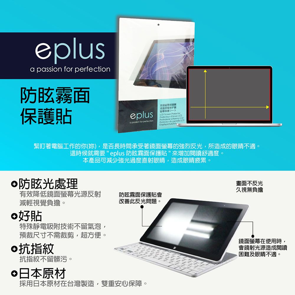 eplus passion for 防眩霧面貼eplusa  for perfection液晶屏幕保护膜保護 ScreenProtectProtezione  Protector de  LCD緊盯著電腦工作的你(妳)是否長時間承受著鏡面螢幕的強烈反光所造成的眼睛不適。這時候就需要eplus 防眩霧面保護貼來增加閱讀舒適度。防眩光處理本產品可減少強光過度直射眼睛造成眼睛疲累。畫面不反光久視無負擔有效降低鏡面螢幕光源反射防眩霧面保護貼會改善此反光問題。減輕視覺負擔。好貼特殊靜電吸附技術不留氣泡預裁尺寸不需裁剪,超方便。©抗指紋抗指紋不留髒污。日本原材採用日本原材在台灣製造,雙重安心保障。鏡面螢幕在使用時,會鏡射光源造成閱讀困難及眼睛不適。