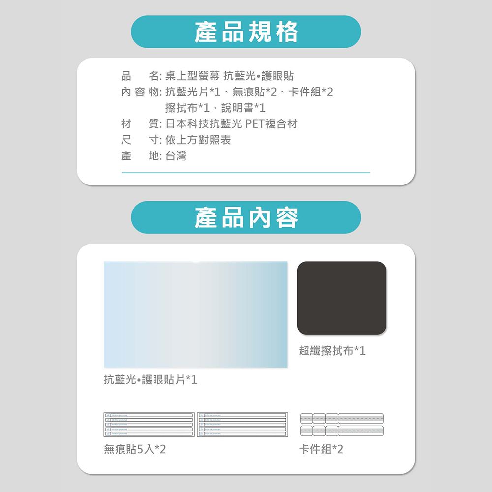 產品規格名:桌上型螢幕 抗藍光護眼貼 容 物: 抗藍光片*1、無痕貼*2、卡件組*2擦拭布*1、說明書*1材 質:日本科技抗藍光 PET複合材尺寸:依上方對照表產地: 台灣產品內容超纖擦拭布*1抗藍光護眼貼片*1無痕貼5入*2卡件組*2