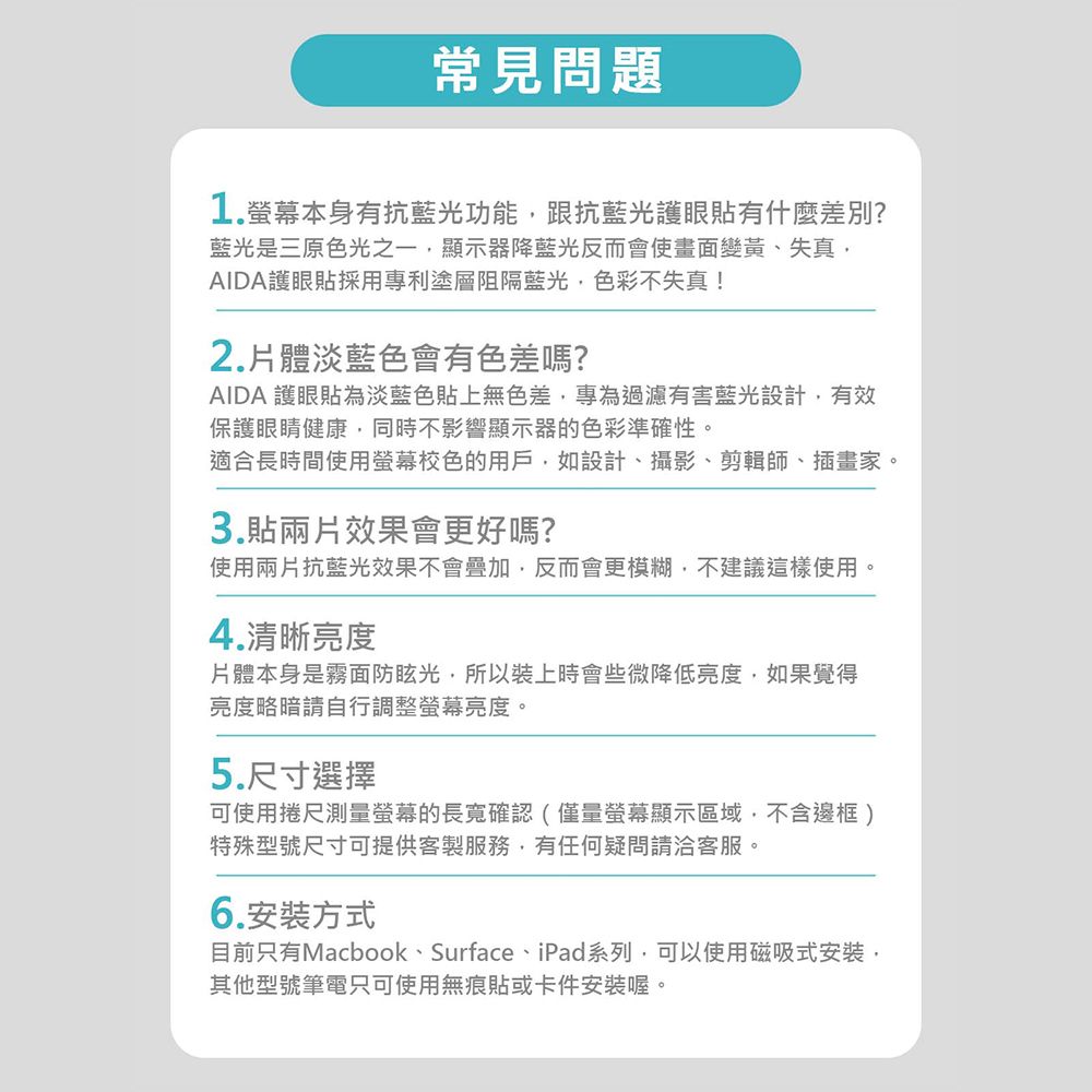 常見問題1.螢幕本身有抗藍光功能跟抗藍光護眼貼有什麼差別?藍光是三原色光之一顯示器降藍光反而會使畫面變黃、失真AIDA護眼貼採用專利塗層阻隔藍光色彩不失真!2.體淡藍色會有色差嗎?AIDA 護眼貼為淡藍色貼上無色差,專為過濾有害藍光設計,有效保護眼睛健康,同時不影響顯示器的色彩準確性。適合長時間使用螢幕校色的用戶,如設計、攝影、剪輯師、插畫家。3.貼兩片效果會更好嗎?使用兩片抗藍光效果不會,反而會更模糊,不建議這樣使用。4.清晰亮度片體本身是霧面防眩光,所以裝上時會些微降低亮度,如果覺得亮度略暗請自行調整螢幕亮度。5.尺寸選擇可使用捲尺測量螢幕的長寬確認(僅量螢幕顯示區域,不含邊框)特殊型號尺寸可提供客製服務,有任何疑問請洽客服。6.安裝方式目前只有Macbook、Surface、iPad系列,可以使用磁吸式安裝,其他型號筆電只可使用無痕貼或卡件安裝喔。