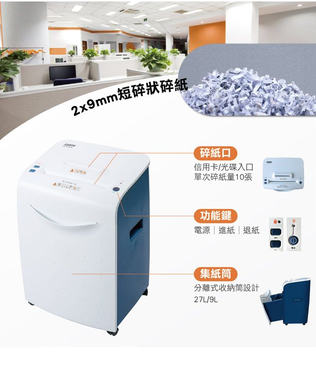 2x9mm短碎狀碎紙碎紙口信用卡/光碟入口單次碎紙量10張功能鍵電源|進紙|退紙集紙筒分離式收納筒設計27L/9L