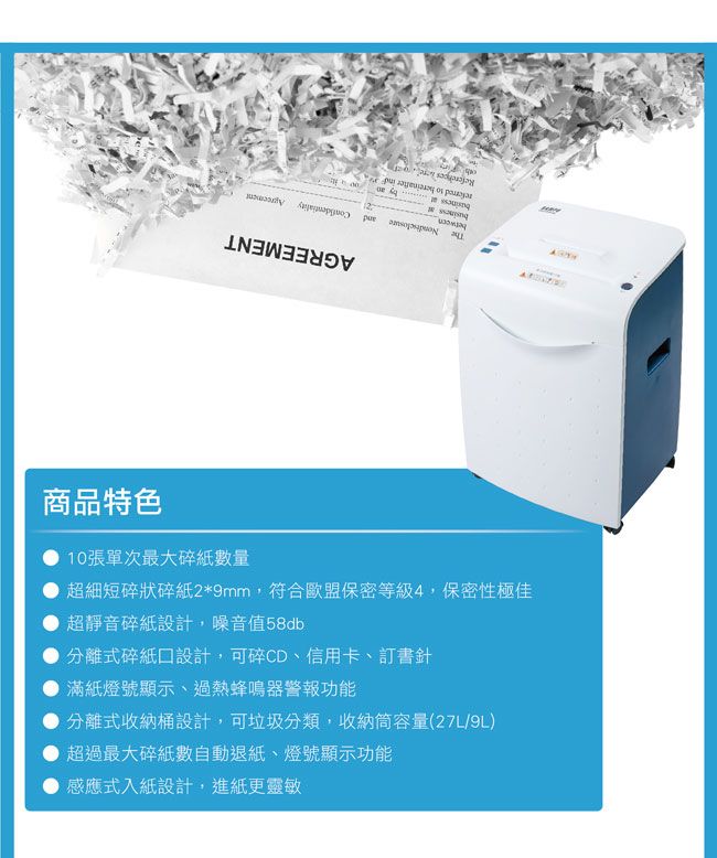商品特色10張單次最大碎紙數量超細短碎狀碎紙2*9mm,符合歐盟保密等級4,保密性極佳超靜音碎紙設計,噪音值58db分離式碎紙設計,可碎CD、信用卡、訂書針滿紙燈號顯示、過熱蜂鳴器警報功能分離式收納桶設計,可垃圾分類,收納筒容量(27L/9L)超過最大碎紙數自動退紙、燈號顯示功能感應式入紙設計,進紙更靈敏