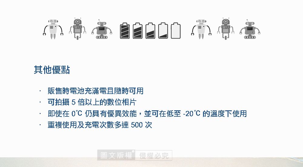 其他優點販售時電池充滿電且隨時可用可拍攝5倍以上的數位相片即使在  仍具有優異效能並可在低至-20的溫度下使用重複使用及充電次數多達 500 次圖文版權,侵權必究
