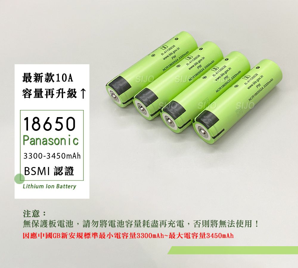 最新款10A容量再升級↑18650Panasonic3300-3450mAhBSMI認證Lithium  BatteryR-41136638wwwbis.gov.inPWNCR18650GA 3300mAhR-41136638www.bis.gov.inPWNCR18650GA 3300mAhR-41136638www.bis.gov.inPWNCR18650GA 3300mAh注意:無保護板電池,請勿將電池容量耗盡再充電,否則將無法使用!因應中國GB新安規標準最小電容量3300mAh~最大電容量3450mAhR-41136638www.bis.gov.inPWNCR18650GA.SIJO