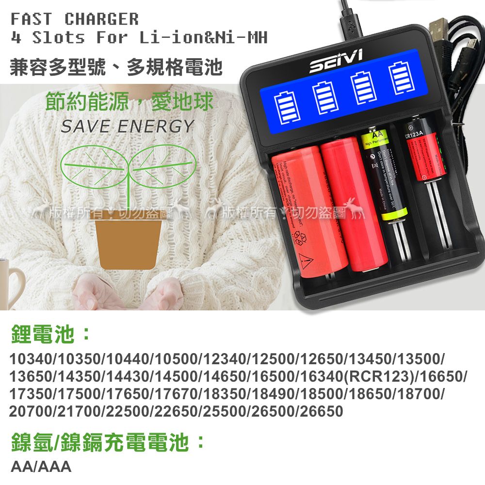 FST CHARGER4 Slots For Li-ion&Ni-MH兼容多型號、多規格電池節約能源,愛地球SAVE ENERGY  AA CR123A版權所有版權所有切勿盜圖A鋰電池:103401035010440/10500/12340/12500/12650/13450/13500/13650/14350/14430/14500/14650/16500/16340(RCR123)/16650/17350/17500/17650/17670/18350/18490/18500/18650/18700/20700/21700/22500/22650/25500/26500/26650鎳氫/鎳鎘充電電池:AA/AAA