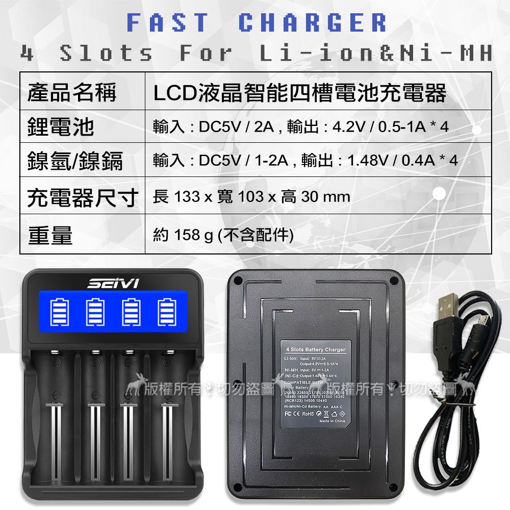 AST4 For產品名稱CHARGERLCD液晶智能四槽電池充電器&MH鋰電池輸入DC  ,輸出  0.51A * 4鎳氫鎳鎘輸入DC5V /1-2A,輸出 1.48V/0.4A * 4充電器尺寸 長 133寬103 x  30 mm重量約 158 g 不含配件)版權所有切勿盜圖4 Slots Battery Charger- Input 5V2AOutput4.2V-MH_Input:  1-2AF/-Cd:Output:*4COMPATIBLE WITH:(Li-ion Battery: 版權所有:切勿落 18350 17670 17500 16340(RCR123) 14500 10440-MH/Ni-Cd Battery: AA  CE ROHS