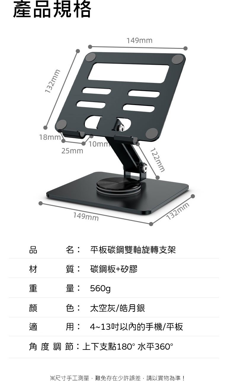 產規格132mm18mm25mm10mm品 149mm149mm122mm132mm名 平板碳鋼雙軸旋轉支架質: 碳鋼板+矽膠重量: 560g顏色: 太空灰/皓月銀適用: 4~13以內的手機/平板角度調節:上下支點180°水平360°※尺寸手工測量,難免存在少許誤差,請以實物為準!