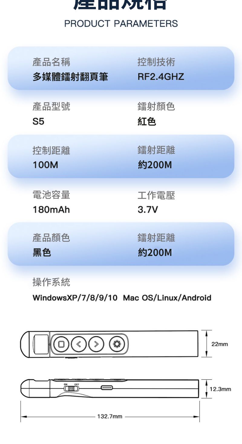 PRDUCT PARAMETERS產品名稱多媒體鐳射翻頁筆產品型號控制技術RF2.4GHZ鐳射顏色S5紅色控制距離鐳射距離100M約200M電池容量180mAh工作電壓3.7V產品顏色鐳射距離黑色約200M操作系統WindowsXP/7/8/9/10 Mac OS/Linux/AndroidO132.7mm22mm12.3mm